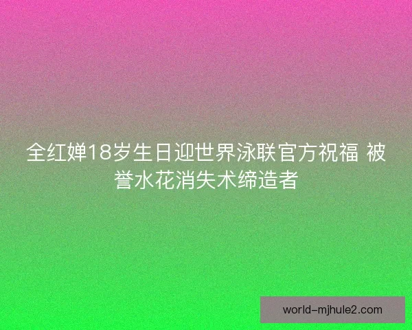 全红婵18岁生日迎世界泳联官方祝福 被誉水花消失术缔造者
