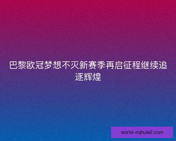巴黎欧冠梦想不灭新赛季再启征程继续追逐辉煌